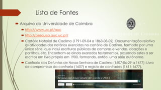 Lista de Fontes
 Arquivo da Universidade de Coimbra
 http://www.uc.pt/auc
 http://pesquisa.auc.uc.pt/
 Cartório Notarial de Cadima (1791-09-04 a 1863-08-02): Documentação relativa
às atividades dos notários exercidas no cartório de Cadima, formada por uma
única série, que inclui escrituras públicas de compras e vendas, doações e
partilhas, etc. Encontram-se ainda exarados testamentos, passando estes a ser
escritos em livro próprio em 1900, formando, então, uma série autónoma.
 Confraria dos Defuntos de Nossa Senhora de Cadima (1607-06-29 a 1677): Livro
de compromisso da confraria (1607) e registo de confrades (1611-1677).
 
