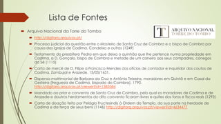 Lista de Fontes
 Arquivo Nacional da Torre do Tombo
 http://digitarq.arquivos.pt/
 Processo judicial da questão entre o Mosteiro de Santa Cruz de Coimbra e o bispo de Coimbra por
causa das igrejas de Cadima, Condeixa e outras (1249)
 Testamento do presbítero Pedro em que deixa o quinhão que lhe pertence numa propriedade em
Cadima, a D. Gonçalo, bispo de Coimbra e metade de um caneiro aos seus compadres, cónegos
da Sé (1115)
 Carta de mercê de D. Filipe a Francisco Mendes dos ofícios de contador e inquiridor dos coutos de
Cadima, Zambujal e Arazede. 15/05/1631.
 Dispensa matrimonial de Barbara da Cruz e António Teixeira, moradores em Quintã e em Casal da
Gesteira (freguesia de Cadima, bispado do Coimbra). 1790.
http://digitarq.arquivos.pt/viewer?id=1383584
 Mandado ao prior e convento de Santa Cruz de Coimbra, pelo qual os moradores de Cadima e de
Arazede e doutros herdamentos do dito convento ficaram livres e quites dos foros e fiscos reais (1293)
 Carta de doação feita por Pelágio Fructesindis à Ordem do Templo, da sua parte na herdade de
Cadima e da terça de seus bens (1146) http://digitarq.arquivos.pt/viewer?id=4634477
 