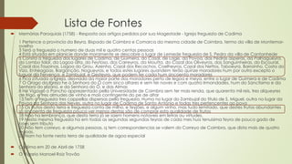 Lista de Fontes
 Memórias Paroquiais (1758) - Resposta aos artigos pedidos por sua Magestade - Igreja freguezia de Cadima
1 Pertence a provincia da Beyra, Bispado de Coimbra e Comarca da mesma cidade de Coimbra, termo da villa de Montemor-
ovelho
3 Terá a freguezia o numero de duas mil e quatro centas pessoas
4 Está situada em planicie donde moramente se descobre o lugar de Lemede freguezia de S. Pedro da villa de Cantanhede
5 Consta a freguezia dos lugares de Cadima, de Guimera, do Casal, de Lage, da Povoa, das Pedras asperas, da Palhagueyra,
do Lombo folar, da Lagoa alta, do Feytoso, dos Carreyros, da Moutta, do Cazal dos Oliveyros, das Sanguinheiras, do Escoural,
Cazal dos Taypinas, Lagoa do Grou, Azenha, Cazal dos Recachos, Coelheyros, Cazal dos Nettos, Taboeyra, Barroinho, Costa do
Vizo, Entreagoas, Barganção, Nogueyras, e todos estes lugares quandem terão quinze moradores hum por outro excepto o
luguar da Fervença, e Zambujal, e Gesteyra, que podem ter cada hum sincoenta moradores
6 Fica cituada a Igreja, desviada da maior parte dos moradores perto de legoa e meya, entre o lugar de Guimera e de Cadima
7 O Orago da Igreja he a Senhora do Ó com sinco altares e sem ter naves e com quatro Irmandades, hum do Sanctisimo e da
Senhora do rozario, e da Senhora do Ó, e das Almas
8 He Vigayro o Pancho apprezentado pella Universidade de Coimbra sem ter mais renda, que quarenta mil reis, tres alqueyres
de trigo, e tres almudes de vinho e mais contingente do pe de altar
13 Tem a freguezia tres cappellas dispersas pella freguezia. Huma no lugar do Zambujal do titulo de S. Miguel, outra no lugar da
Povoa da Senhora das Neves, outra no lugar de Cadima de Santo Antonio e todas tres pertencentes ao povo
15 Os frutos desta terra e freguezia conta de milho, e feyjões, e algum vinho, mas tudo lemitado, que destes frutos abundantes
só sincoenta de freguezia pouco ver menos destas são de comprar esta qualidade de frutos
18 Não ha lembrança, que desta terra já se saem homens notaveis em letras ou virtudes.
19 Nesta mesma freguezia ha em todas as segundas segundas feyras de cada mes hua tenuisima feyra de pouco gado de
boes sem tributo
20 Não tem correyo, e algumas pessoas, q tem correspondencias se valem do Correyo de Coimbra, que dista mais de quatro
legoas.
23 Nam ha fonte nesta terra de qualidade de agoa especial
 Cadima em 20 de Abril de 1758
 O Vigario Manoel Roiz Trovão
 