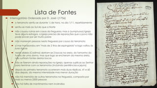 Lista de Fontes
 Interrogatório Ordenado por D. José I (1756)
 o terramoto sentiu-se durante ¼ de hora, no dia 1/11, repetidamente
 sentiu-se mais ao Sul do que a Norte
 não causou ruinas em casas da freguesia, mas a (sumptuosa) Igreja
teve alguns estragos, a Igreja precisa de reparações que o povo não
pode prover por ser muito pobre
 não morreram pessoas nesta freguesia por causa do terramoto
 o mar transbordou em "mais de 2 tiros de espingarda" e logo voltou às
suas águas
 nesta aldeia (Cadima) abriram-se 2 bocas na areia, do tamanho do
fundo de uma dorna, mas que logo se encheram da mesma areia,
não surtiram fontes destas bocas
 não se fizeram ainda reparações na Igreja, apenas suplicas ao Senhor
para terminar com os terramotos (incluindo penitências e jejuns)
 depois do primeiro terramoto ocorreram mais duas réplicas, 41 e 60
dias depois, da mesma intensidade mas menor duração
 não há memória de outros terramotos na freguesia, composta por
mais ou menos 2500 pessoas
 não há falta de mantimentos nem incêndios
 