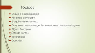 Tópicos
 O que é a genealogia?
 Por onde começar?
 E aqui onde estamos...
 Os nomes das nossas gentes e os nomes dos nossos lugares
 Alguns Exemplos
 Lista de Fontes
 Referências
 Questões
 