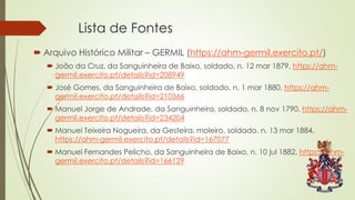 Lista de Fontes
 Arquivo Histórico Militar – GERMIL (https://ahm-germil.exercito.pt/)
 João da Cruz, da Sanguinheira de Baixo, soldado, n. 12 mar 1879, https://ahm-
germil.exercito.pt/details?id=208949
 José Gomes, da Sanguinheira de Baixo, soldado, n. 1 mar 1880, https://ahm-
germil.exercito.pt/details?id=210366
 Manuel Jorge de Andrade, da Sanguinheira, soldado, n. 8 nov 1790, https://ahm-
germil.exercito.pt/details?id=234204
 Manuel Teixeira Nogueira, da Gesteira, moleiro, soldado, n. 13 mar 1884,
https://ahm-germil.exercito.pt/details?id=167077
 Manuel Fernandes Pelicho, da Sanguinheira de Baixo, n. 10 jul 1882, https://ahm-
germil.exercito.pt/details?id=166129
 