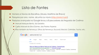 Lista de Fontes
 Homens e Navios do Bacalhau (Museu Marítimo de Ílhavo)
 Pesquisa por ano, nome, alcunha ou navio (http://mmi.t-t.pt/)
 Pesquisa avançada no Google levou a 8 pescadores da freguesia de Cadima:
 Manuel Marques Bento, da Gesteira
 Carlos Manuel da Silva Gomes, das Pedras Ásperas
 Mas também da Fervença, Olhos da Fervença, Escoural, Bracial, Catrinões, Tocha, etc.
 