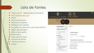 Lista de Fontes
 Arquivo da UC – digitalizações de periódicos
 https://digitalis-dsp.uc.pt
 Feiras
 Preços dos produtos
 Desastres e acidentes
 Problemas nas colheitas
 Um avião que sobrevoou a vila a baixa altitude
 Preços das passagens
 Colecta de Impostos
 Falecimentos
 Aprovação de Obras
 Anúncios de dívidas
 Vendas de terrenos
 Crimes
 