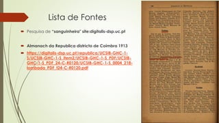 Lista de Fontes
 Pesquisa de “sanguinheira" site:digitalis-dsp.uc.pt
 Almanach da Republica districto de Coimbra 1913
 https://digitalis-dsp.uc.pt/republica/UCSIB-GHC-1-
S/UCSIB-GHC-1-S_item2/UCSIB-GHC-1-S_PDF/UCSIB-
GHC-1-S_PDF_24-C-R0120/UCSIB-GHC-1-S_0004_218-
lombada_PDF_t24-C-R0120.pdf
 