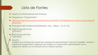 Lista de Fontes
 Arquivo Contemporâneo das Finanças
 Pesquisa por “Sanguinheira”
 http://purl.sgmf.pt/urn/arquivoID/hierarquia/html?id=134182&agente=arquivo.sgmf.pt&purlC
heck=true
 PT/ACMF/CJBC/CMB/CAN/CEDEN/001, Proc. 15844, L. 15, Fl. 170
 Data produção inicial
1912-05-27
 Data produção final
1934-03-05
 Assunto
Cedência à Câmara Municipal dos materiais da denominada "Casa do Capelão", anexa à
capela da Sanguinheira, freguesia de Cadima, os quais foram aproveitados com o
respectivo terreno na construção de um edifício escolar.
 