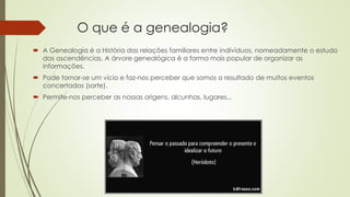 O que é a genealogia?
 A Genealogia é a História das relações familiares entre indivíduos, nomeadamente o estudo
das ascendências. A árvore genealógica é a forma mais popular de organizar as
informações.
 Pode tornar-se um vício e faz-nos perceber que somos o resultado de muitos eventos
concertados (sorte).
 Permite-nos perceber as nossas origens, alcunhas, lugares...
 