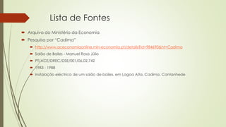 Lista de Fontes
 Arquivo do Ministério da Economia
 Pesquisa por “Cadima”
 http://www.aceconomiaonline.min-economia.pt/details?id=984690&ht=Cadima
 Salão de Bailes - Manuel Rosa Júlio
 PT/ACE/DREC/DSE/001/06.02.742
 1983 - 1988
 Instalação eléctrica de um salão de bailes, em Lagoa Alta, Cadima, Cantanhede
 