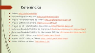 Referências
 Tombo, http://www.tombo.pt
 Portal Português de Arquivos, http://portal.arquivos.pt/
 Arquivo Nacional da Torre do Tombo, http://digitarq.arquivos.gov.pt
 Arquivo Distrital de Coimbra, http://www.uc.pt/auc/
 Arquivo da UC – digitalizações de periódicos, https://digitalis-dsp.uc.pt
 Secretaria-Geral do Ministério da Economia, http://arquivohistorico.min-economia.pt/
 Secretaria-Geral do Ministério da Educação e Ciência, http://www.sec-geral.mec.pt/
 Arquivo Histórico Ultramarino, https://arqhist.exercito.pt/
 Arquivo Histórico Militar e GERMIL, https://ahm-germil.exercito.pt/
 Museu Marítimo de Ílhavo, http://mmi.t-t.pt/
 