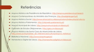Referências
 Arquivo Histórico da Presidência da República, http://arquivo.presidencia.pt/search
 Arquivo Contemporâneo do Ministério das Finanças, http://badigital.sgmf.pt/
 Arquivo Histórico Social, http://www.ahsocial.ics.ulisboa.pt/atom/index.php/pt-ahs-ics
 Arquivo Histórico Parlamentar, http://ahpweb.parlamento.pt/
 Arquivo Municipal de Lisboa, http://arquivomunicipal.cm-lisboa.pt/
 Gabinete de Estudos Olisiponenses, http://geo.cm-lisboa.pt/
 Arquivo Histórico da Santa Casa da Misericórdia de Lisboa,
http://www.scml.pt/areas_de_intervencao/cultura/arquivo_historico/
 Biblioteca Nacional, http://www.bnportugal.pt/
 Hemeroteca Digital de Lisboa, http://hemerotecadigital.cm-lisboa.pt/
 