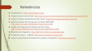Referências
 FamilySearch, https://familysearch.org/
 Arquivo Nacional do Brasil, http://www.arquivonacional.gov.br/cgi/cgilua.exe/sys/start.htm
 Arquivo Público do Estado de São Paulo, http://www.arquivoestado.sp.gov.br/
 Movimentação de Portugueses no Brasil 1808-1842,
http://www.an.gov.br/baseluso/menu/menu.php
 Museu da Imigração do Estado de São Paulo,
http://museudaimigracao.org.br/acervodigital/livros.php
 Memória do Imigrante, http://200.144.6.120/memoriaimigrante/
 Portal da Justiça - JusBrasil, http://www.jusbrasil.com.br/home
 Arquivo Nacional do Ministério da Justiça e Cidadania, http://sian.an.gov.br/
 