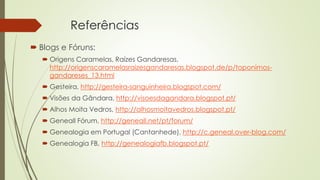Referências
 Blogs e Fóruns:
 Origens Caramelas, Raízes Gandaresas,
http://origenscaramelasraizesgandaresas.blogspot.de/p/toponimos-
gandareses_13.html
 Gesteira, http://gesteira-sanguinheira.blogspot.com/
 Visões da Gândara, http://visoesdagandara.blogspot.pt/
 Alhos Moita Vedros, http://alhosmoitavedros.blogspot.pt/
 Geneall Fórum, http://geneall.net/pt/forum/
 Genealogia em Portugal (Cantanhede), http://c.geneal.over-blog.com/
 Genealogia FB, http://genealogiafb.blogspot.pt/
 