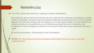 Referências
 "9-6-1766. António por alcunha o pequeno homem trabalhador…
Em o primeiro dia do mês de Novembro de mil e setecentos e sessenta e seis faleceu António
da Silva Caramelo natural do lugar da Gesteira freguesia de Nossa Senhora do Ó de Cadima
Bispado de Coimbra casado que me disseram ser no dito lugar recebeu só o sacramento da
extrema-unção e o da penitência sub conditione por perder de todo os sentidos e foi
enterrado no adro da igreja por pobre em fé do que fiz este termo que assinei dia mês era ut
supra.
O Prior Encomendado. O Reverendo Paulo de Almeida.“
 Referência: http://alhosmoitavedros.blogspot.pt/2015/06/morrer-em-coina-1764-1859-
caramelos.html
 