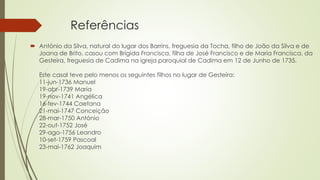 Referências
 António da Silva, natural do lugar dos Barrins, freguesia da Tocha, filho de João da Silva e de
Joana de Brito, casou com Brígida Francisca, filha de José Francisco e de Maria Francisca, da
Gesteira, freguesia de Cadima na igreja paroquial de Cadima em 12 de Junho de 1735.
Este casal teve pelo menos os seguintes filhos no lugar de Gesteira:
11-jun-1736 Manuel
19-abr-1739 Maria
19-nov-1741 Angélica
16-fev-1744 Caetana
21-mai-1747 Conceição
28-mar-1750 António
22-out-1752 José
29-ago-1756 Leandro
10-set-1759 Pascoal
23-mai-1762 Joaquim
 