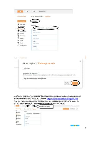 A PÁGINA CRIADA “INFORVISA” É REDIRECIONADA PARA A PÁGINA DA WEB DO
ENDEREÇO MOSTRADO NO EXEMPLO: http://aravisainformes.blogspot.com
VAI EM “MOSTRAR PÁGINAS COMO GUIAS NA PARTE DO SUPERIOR” E CLICA EM
SALVAR ORGANIZAÇÃO. VISUALIZAR PARA VIR O RESULTADO.
                         Visualizar Blog




                                                                      2
 