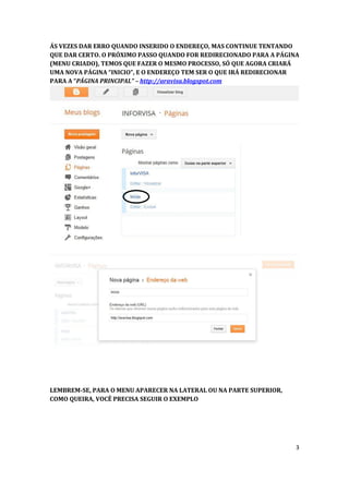 ÁS VEZES DAR ERRO QUANDO INSERIDO O ENDEREÇO, MAS CONTINUE TENTANDO
QUE DAR CERTO. O PRÓXIMO PASSO QUANDO FOR REDIRECIONADO PARA A PÁGINA
(MENU CRIADO), TEMOS QUE FAZER O MESMO PROCESSO, SÓ QUE AGORA CRIARÁ
UMA NOVA PÁGINA “INICIO”, E O ENDEREÇO TEM SER O QUE IRÁ REDIRECIONAR
PARA A “PÁGINA PRINCIPAL” – http://aravisa.blogspot.com




LEMBREM-SE, PARA O MENU APARECER NA LATERAL OU NA PARTE SUPERIOR,
COMO QUEIRA, VOCÊ PRECISA SEGUIR O EXEMPLO




                                                                    3
 