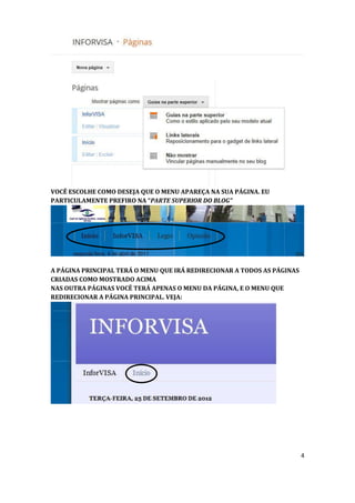 VOCÊ ESCOLHE COMO DESEJA QUE O MENU APAREÇA NA SUA PÁGINA. EU
PARTICULAMENTE PREFIRO NA “PARTE SUPERIOR DO BLOG”




A PÁGINA PRINCIPAL TERÁ O MENU QUE IRÁ REDIRECIONAR A TODOS AS PÁGINAS
CRIADAS COMO MOSTRADO ACIMA
NAS OUTRA PÁGINAS VOCÊ TERÁ APENAS O MENU DA PÁGINA, E O MENU QUE
REDIRECIONAR A PÁGINA PRINCIPAL. VEJA:




                                                                         4
 