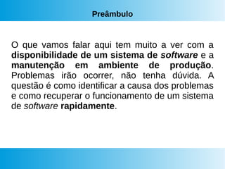 Preâmbulo
O que vamos falar aqui tem muito a ver com a
disponibilidade de um sistema de software e a
manutenção em ambiente de produção.
Problemas irão ocorrer, não tenha dúvida. A
questão é como identificar a causa dos problemas
e como recuperar o funcionamento de um sistema
de software rapidamente.
 