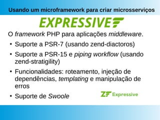 Usando um microframework para criar microsserviços
O framework PHP para aplicações middleware.
●
Suporte a PSR-7 (usando zend-diactoros)
●
Suporte a PSR-15 e piping workflow (usando
zend-stratigility)
●
Funcionalidades: roteamento, injeção de
dependências, templating e manipulação de
erros
●
Suporte de Swoole
 