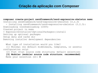 Criação da aplicação com Composer
composer create-project zendframework/zend-expressive-skeleton msmn
Installing zendframework/zend-expressive-skeleton (3.2.3)
- Installing zendframework/zend-expressive-skeleton (3.2.3):
Downloading (conDownloading (100%)
Created project in msmn
> ExpressiveInstallerOptionalPackages::install
Setting up optional packages
Setup data and cache dir
Removing installer development dependencies
What type of installation would you like?
[1] Minimal (no default middleware, templates, or assets;
configuration only)
[2] Flat (flat source code structure; default selection)
[3] Modular (modular source code structure; recommended)
Make your selection (2): 3
 