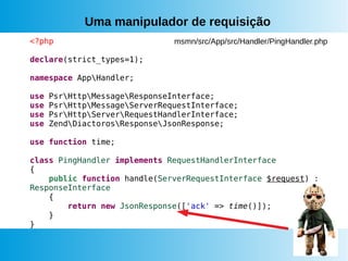 Uma manipulador de requisição
<?php
declare(strict_types=1);
namespace AppHandler;
use PsrHttpMessageResponseInterface;
use PsrHttpMessageServerRequestInterface;
use PsrHttpServerRequestHandlerInterface;
use ZendDiactorosResponseJsonResponse;
use function time;
class PingHandler implements RequestHandlerInterface
{
public function handle(ServerRequestInterface $request) :
ResponseInterface
{
return new JsonResponse(['ack' => time()]);
}
}
msmn/src/App/src/Handler/PingHandler.php
 