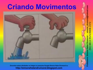 Professora:SimoneHelenDrumond-simone_drumond@hotmail.com
(92)8813-9525/8808-2372
Encontre outras atividades na integra na pesquisa Google Simone Helen Drumond ou
http://simonehelendrumond.blogspot.com
Criando Movimentos