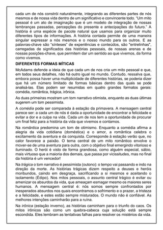 cada um de nós constrói naturalmente, integrando as diferentes partes de nós
mesmos e de nossa vida dentro de um significativo e convincente todo. “Um mito
pessoal é um ato de imaginação que é um modelo de integração de nossas
lembranças passadas, percepções do presente e antecipações do futuro.” A
história é uma espécie de pacote natural que usamos para organizar muito
diferentes tipos de informações. A história contada permite de uma maneira
singular expressar a nós mesmos e o nosso mundo para os outros. E as
palavras-chave são “sínteses” de experiências e conteúdos, são "entrelinhas",
carregadas de significados das histórias pessoais, de nossas arenas e de
nossas posições-chave, que permitem dar um sentido ao que vivemos, da forma
como vivemos.
DIFERENTES FORMAS MÍTICAS
McAdams defende a ideia de que cada um de nos cria um mito pessoal e que,
em todos seus detalhes, não há outro igual no mundo. Contudo, ressalva que,
embora possa haver uma multiplicidade de diferentes histórias, se poderia dizer
que há um número limitado de formas básicas dentro das quais se pode
analisá-las. Elas podem ser resumidas em quatro grandes formatos gerais:
comédia, romântica, trágica, irônica.
As duas primeiras mostram um tom narrativo otimista, enquanto as duas últimas
sugerem um tom pessimista.
A comédia pode ser comparada à estação da primavera. A mensagem central
parece ser: a cada um de nós é dada a oportunidade de encontrar a felicidade e
evitar a dor e a culpa na vida. Cada um de nos tem a oportunidade de procurar
um final feliz para a história da vida que vivemos e contamos.
Na romântica predomina um tom de otimismo. Enquanto a comédia afirma a
alegria da vida cotidiana (doméstica) e o amor, a romântica celebra o
excitamento da aventura e da conquista. Corresponde à estação verão que, no
calor favorece a paixão. O tema central de um mito romântico envolve o
mover-se de uma aventura para outra, com o objetivo final emergindo vitorioso e
iluminado. O herói é visto de forma grandiosa, como alguém especial, sábio,
mais virtuoso que a maioria dos demais, que passa por vicissitudes, mas no final
da história é um vencedor!
Na trágica o tom narrativo é pessimista (outono): o tempo vai passando e indo na
direção da morte. As histórias trágicas dizem respeito a deuses e heróis
moribundos, caindo em desgraça, sacrificando a si mesmos e aceitando o
isolamento (Édipo). Nos mitos pessoais, o assunto central trágico é evitar ou
amenizar os absurdos da vida, que ameaçam esmagar mesmo os maiores seres
humanos. A mensagem central é: nós somos sempre confrontados por
inesperados absurdos nos quais encontramos o sofrimento e o prazer, a tristeza
e a felicidade, e estes estão sempre misturados. O mundo não é confiável. As
melhores intenções caminharão para a ruína.
Na irônica (estação inverno), as histórias caminham para o triunfo do caos. Os
mitos irônicos são como um quebra-cabeca cuja solução está sempre
escondida. Eles lembram as tentativas falhas para resolver os mistérios da vida.
 