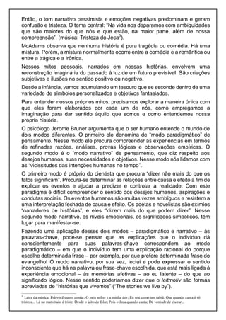 Então, o tom narrativo pessimista e emoções negativas predominam e geram
confusão e tristeza. O tema central: “Na vida nos deparamos com ambiguidades
que são maiores do que nós e que estão, na maior parte, além de nossa
compreensão”. (música: Tristeza do Jeca3
).
McAdams observa que nenhuma história é pura tragédia ou comédia. Há uma
mistura. Porém, a mistura normalmente ocorre entre a comédia e a romântica ou
entre a trágica e a irônica.
Nossos mitos pessoais, narrados em nossas histórias, envolvem uma
reconstrução imaginária do passado à luz de um futuro previsível. São criações
subjetivas e ilusões no sentido positivo ou negativo.
Desde a infância, vamos acumulando um tesouro que se esconde dentro de uma
variedade de símbolos personalizados e objetivos fantasiados.
Para entender nossos próprios mitos, precisamos explorar a maneira única com
que eles foram elaborados por cada um de nós, como empregamos a
imaginação para dar sentido àquilo que somos e como entendemos nossa
própria história.
O psicólogo Jerome Bruner argumenta que o ser humano entende o mundo de
dois modos diferentes. O primeiro ele denomina de “modo paradigmático” de
pensamento. Nesse modo ele procura compreender as experiências em termos
de refinadas razões, análises, provas lógicas e observações empíricas. O
segundo modo é o “modo narrativo” de pensamento, que diz respeito aos
desejos humanos, suas necessidades e objetivos. Nesse modo nós lidamos com
as “vicissitudes das intenções humanas no tempo”.
O primeiro modo é próprio do cientista que procura “dizer não mais do que os
fatos significam”. Procura-se determinar as relações entre causa e efeito a fim de
explicar os eventos e ajudar a predizer e controlar a realidade. Com este
paradigma é difícil compreender o sentido dos desejos humanos, aspirações e
condutas sociais. Os eventos humanos são muitas vezes ambíguos e resistem a
uma interpretação fechada de causa e efeito. Os poetas e novelistas são exímios
“narradores de histórias”, e eles “'dizem mais do que podem dizer”. Nesse
segundo modo narrativo, os níveis emocionais, os significados simbólicos, têm
lugar para manifestar-se.
Fazendo uma aplicação desses dois modos – paradigmático e narrativo – às
palavras-chave, pode-se pensar que as explicações que o indivíduo dá
conscientemente para suas palavras-chave correspondem ao modo
paradigmático – em que o indivíduo tem uma explicação racional do porque
escolhe determinada frase – por exemplo, por que prefere determinada frase do
evangelho! O modo narrativo, por sua vez, inclui e pode expressar o sentido
inconsciente que há na palavra ou frase-chave escolhida, que está mais ligada à
experiência emocional – às memórias afetivas – ao eu latente – do que ao
significado lógico. Nesse sentido poderíamos dizer que o leitmotiv são formas
abreviadas de “histórias que vivemos” (“The stories we live by”).
3
Letra da música: Prá você quero contar; O meu sofrer e a minha dor; Eu sou como um sabiá; Que quando canta é só
tristeza... Lá no mato tudo é triste; Desde o jeito de falar; Pois o Jeca quando canta; Dá vontade de chorar...
 