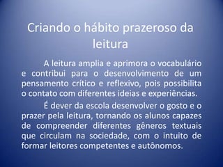 Criando o hábito prazeroso da
leitura
A leitura amplia e aprimora o vocabulário
e contribui para o desenvolvimento de um
pensamento crítico e reflexivo, pois possibilita
o contato com diferentes ideias e experiências.
É dever da escola desenvolver o gosto e o
prazer pela leitura, tornando os alunos capazes
de compreender diferentes gêneros textuais
que circulam na sociedade, com o intuito de
formar leitores competentes e autônomos.

 