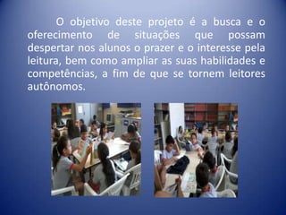 O objetivo deste projeto é a busca e o
oferecimento de situações que possam
despertar nos alunos o prazer e o interesse pela
leitura, bem como ampliar as suas habilidades e
competências, a fim de que se tornem leitores
autônomos.

 