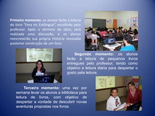 Primeiro momento: os alunos farão a leitura
do livro “Fera no Estilingue”, escolhido pelo
professor. Após o término da obra, será
realizada uma discussão, e os alunos
reescreverão sua própria História renovada
posterior construção de um livro.
Segundo momento: os alunos
farão a leitura de pequenos livros
entregues pelo professor, tendo como
objetivo a leitura diária para despertar o
gosto pela leitura;

Terceiro memento: uma vez por
semana levar os alunos a biblioteca para
leitura de livros, com objetivo de
despertar a vontade de descobrir novas
aventuras propostas nos livros.

 