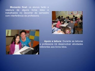 Momento final: os alunos farão a
releitura de alguns livros lidos e
trabalhados no decorrer do semestre
com interferência da professora.

Apoio a leitura: Durante as leituras
a professora irá desenvolver atividades
referentes aos livros lidos.

 