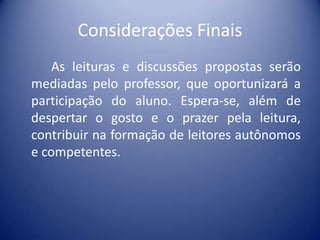 Considerações Finais
As leituras e discussões propostas serão
mediadas pelo professor, que oportunizará a
participação do aluno. Espera-se, além de
despertar o gosto e o prazer pela leitura,
contribuir na formação de leitores autônomos
e competentes.

 