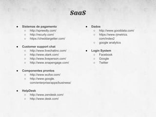 SaaS
●   Sistemas de pagamento               ●   Dados
     ○ http://spreedly.com/                  ○ http://www.gooddata.com/
     ○ http://recurly.com/                   ○ https://www.rjmetrics.
     ○ https://cheddargetter.com/               com/index2
                                             ○ google analytics
●   Customer support chat
     ○ http://www.livechatinc.com/      ●   Login System
     ○ http://www.olark.com/                 ○ Facebook
     ○ http://www.liveperson.com/            ○ Google
     ○ http://www.snapengage.com/            ○ Twitter

●   Componentes prontos
     ○ http://www.wufoo.com/
     ○ http://www.google.
        com/enterprise/apps/business/

●   HelpDesk
     ○ http://www.zendesk.com/
     ○ http://www.desk.com/
 