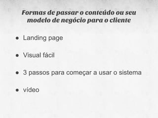 Formas de passar o conteúdo ou seu
   modelo de negócio para o cliente

● Landing page

● Visual fácil

● 3 passos para começar a usar o sistema

● vídeo
 