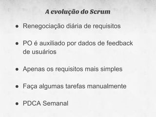 A evolução do Scrum

● Renegociação diária de requisitos

● PO é auxiliado por dados de feedback
  de usuários

● Apenas os requisitos mais simples

● Faça algumas tarefas manualmente

● PDCA Semanal
 