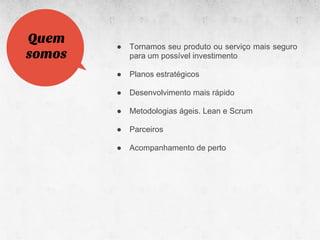 Quem
        ●   Tornamos seu produto ou serviço mais seguro
somos       para um possível investimento

        ●   Planos estratégicos

        ●   Desenvolvimento mais rápido

        ●   Metodologias ágeis. Lean e Scrum

        ●   Parceiros

        ●   Acompanhamento de perto
 