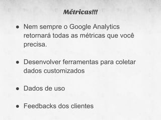 Métricas!!!

● Nem sempre o Google Analytics
  retornará todas as métricas que você
  precisa.

● Desenvolver ferramentas para coletar
  dados customizados

● Dados de uso

● Feedbacks dos clientes
 