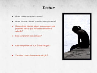 Testar
●   Quais problemas solucionamos?

●   Quais tipos de clientes possuem este problema?

●   Os possíveis clientes sabem que possuem este
    problema para o qual você está vendendo a
    solução?

●   Eles comprariam esta solução?




●   Eles comprariam de VOCÊ esta solução?




●   Você tem como oferecer esta solução?
 