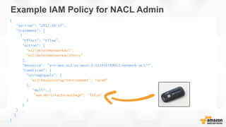 Example IAM Policy for NACL Admin
{
"Version": "2012-10-17",
"Statement": [
{
"Effect": "Allow",
"Action": [
"ec2:DeleteNetworkAcl",
"ec2:DeleteNetworkAclEntry"
],
"Resource": "arn:aws:ec2:us-west-2:123456789012:network-acl/*",
"Condition": {
"StringEquals": {
"ec2:ResourceTag/Environment": "prod"
},
"Null": {
"aws:MultiFactorAuthAge": "false"
}
}
}
]
}
 