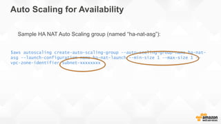 Auto Scaling for Availability
$aws autoscaling create-auto-scaling-group --auto-scaling-group-name ha-nat-
asg --launch-configuration-name ha-nat-launch --min-size 1 --max-size 1 --
vpc-zone-identifier subnet-xxxxxxxx
Sample HA NAT Auto Scaling group (named “ha-nat-asg”):
 