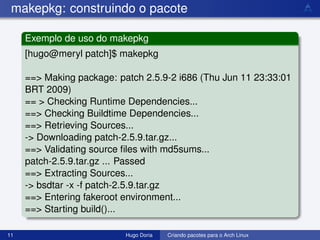 makepkg: construindo o pacote

     Exemplo de uso do makepkg
     [hugo@meryl patch]$ makepkg

     ==> Making package: patch 2.5.9-2 i686 (Thu Jun 11 23:33:01
     BRT 2009)
     == > Checking Runtime Dependencies...
     ==> Checking Buildtime Dependencies...
     ==> Retrieving Sources...
     -> Downloading patch-2.5.9.tar.gz...
     ==> Validating source ﬁles with md5sums...
     patch-2.5.9.tar.gz ... Passed
     ==> Extracting Sources...
     -> bsdtar -x -f patch-2.5.9.tar.gz
     ==> Entering fakeroot environment...
     ==> Starting build()...

11                         Hugo Doria   Criando pacotes para o Arch Linux
 