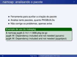 namcap: analisando o pacote



         Ferramenta para auxiliar a criação do pacote
         Analisa tanto pacotes, quanto PKGBUILDs
         Não corrige os problemas, apenas avisa

     Exemplo de uso do makepkg
     $ namcap pygtk-2.14.1-1-i686.pkg.tar.gz
     pygtk W: Dependency included and not needed (pycairo)
     pygtk W: Dependency included and not needed (pygobject)




13                         Hugo Doria   Criando pacotes para o Arch Linux
 