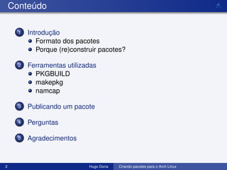 Conteúdo

      1   Introdução
             Formato dos pacotes
             Porque (re)construir pacotes?

      2   Ferramentas utilizadas
            PKGBUILD
            makepkg
            namcap

      3   Publicando um pacote

      4   Perguntas

      5   Agradecimentos



2                             Hugo Doria   Criando pacotes para o Arch Linux
 