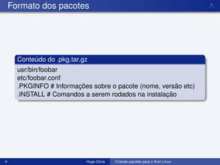 Formato dos pacotes




      Conteúdo do .pkg.tar.gz
      usr/bin/foobar
      etc/foobar.conf
      .PKGINFO # Informações sobre o pacote (nome, versão etc)
      .INSTALL # Comandos a serem rodados na instalação




4                           Hugo Doria   Criando pacotes para o Arch Linux
 