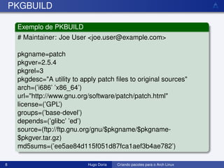 PKGBUILD

     Exemplo de PKBUILD
     # Maintainer: Joe User <joe.user@example.com>

     pkgname=patch
     pkgver=2.5.4
     pkgrel=3
     pkgdesc="A utility to apply patch ﬁles to original sources"
     arch=(’i686’ ’x86_64’)
     url="http://www.gnu.org/software/patch/patch.html"
     license=(’GPL’)
     groups=(’base-devel’)
     depends=(’glibc’ ’ed’)
     source=(ftp://ftp.gnu.org/gnu/$pkgname/$pkgname-
     $pkgver.tar.gz)
     md5sums=(’ee5ae84d115f051d87fca1aef3b4ae782’)

8                            Hugo Doria   Criando pacotes para o Arch Linux
 