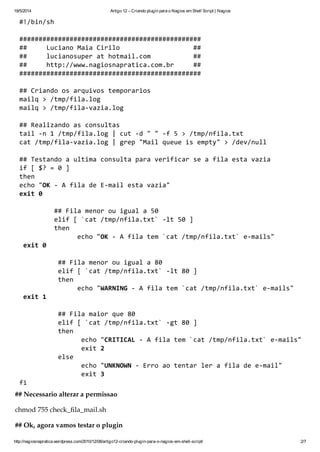 19/5/2014 Artigo 12 – Criando plugin para o Nagios em Shell Script | Nagios
http://nagiosnapratica.wordpress.com/2010/12/08/artigo12-criando-plugin-para-o-nagios-em-shell-script/ 2/7
#!/bin/sh
###############################################
## LucianoMaiaCirilo ##
## lucianosuperathotmail.com ##
## http://www.nagiosnapratica.com.br ##
###############################################
##Criandoosarquivostemporarios
mailq>/tmp/fila.log
mailq>/tmp/fila-vazia.log
##Realizandoasconsultas
tail-n1/tmp/fila.log|cut-d""-f5>/tmp/nfila.txt
cat/tmp/fila-vazia.log|grep"Mailqueueisempty">/dev/null
##Testandoaultimaconsultaparaverificarseafilaestavazia
if[$?=0]
then
echo"OK-AfiladeE-mailestavazia"
exit0
##Filamenorouiguala50
elif[`cat/tmp/nfila.txt`-lt50]
then
echo"OK-Afilatem`cat/tmp/nfila.txt`e-mails"
exit0
##Filamenorouiguala80
elif[`cat/tmp/nfila.txt`-lt80]
then
echo"WARNING-Afilatem`cat/tmp/nfila.txt`e-mails"
exit1
##Filamaiorque80
elif[`cat/tmp/nfila.txt`-gt80]
then
echo"CRITICAL-Afilatem`cat/tmp/nfila.txt`e-mails"
exit2
else
echo"UNKNOWN-Erroaotentarlerafiladee-mail"
exit3
fi
## Necessário alterar a permissão
chmod 755 check_fila_mail.sh
## Ok, agora vamos testar o plugin
 