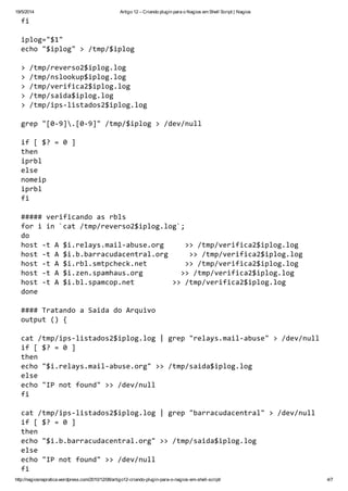 19/5/2014 Artigo 12 – Criando plugin para o Nagios em Shell Script | Nagios
http://nagiosnapratica.wordpress.com/2010/12/08/artigo12-criando-plugin-para-o-nagios-em-shell-script/ 4/7
fi
iplog="$1"
echo"$iplog">/tmp/$iplog
>/tmp/reverso2$iplog.log
>/tmp/nslookup$iplog.log
>/tmp/verifica2$iplog.log
>/tmp/saida$iplog.log
>/tmp/ips-listados2$iplog.log
grep"[0-9].[0-9]"/tmp/$iplog>/dev/null
if[$?=0]
then
iprbl
else
nomeip
iprbl
fi
#####verificandoasrbls
foriin`cat/tmp/reverso2$iplog.log`;
do
host-tA$i.relays.mail-abuse.org >>/tmp/verifica2$iplog.log
host-tA$i.b.barracudacentral.org >>/tmp/verifica2$iplog.log
host-tA$i.rbl.smtpcheck.net >>/tmp/verifica2$iplog.log
host-tA$i.zen.spamhaus.org >>/tmp/verifica2$iplog.log
host-tA$i.bl.spamcop.net >>/tmp/verifica2$iplog.log
done
####TratandoaSaidadoArquivo
output(){
cat/tmp/ips-listados2$iplog.log|grep"relays.mail-abuse">/dev/null
if[$?=0]
then
echo"$i.relays.mail-abuse.org">>/tmp/saida$iplog.log
else
echo"IPnotfound">>/dev/null
fi
cat/tmp/ips-listados2$iplog.log|grep"barracudacentral">/dev/null
if[$?=0]
then
echo"$i.b.barracudacentral.org">>/tmp/saida$iplog.log
else
echo"IPnotfound">>/dev/null
fi
 