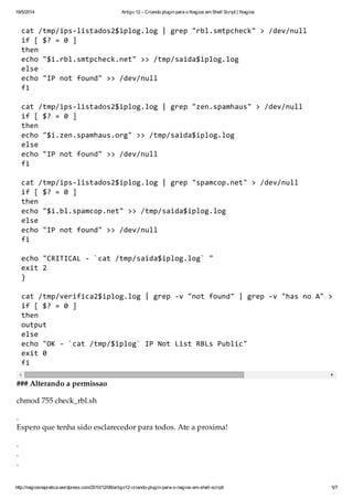 19/5/2014 Artigo 12 – Criando plugin para o Nagios em Shell Script | Nagios
http://nagiosnapratica.wordpress.com/2010/12/08/artigo12-criando-plugin-para-o-nagios-em-shell-script/ 5/7
cat/tmp/ips-listados2$iplog.log|grep"rbl.smtpcheck">/dev/null
if[$?=0]
then
echo"$i.rbl.smtpcheck.net">>/tmp/saida$iplog.log
else
echo"IPnotfound">>/dev/null
fi
cat/tmp/ips-listados2$iplog.log|grep"zen.spamhaus">/dev/null
if[$?=0]
then
echo"$i.zen.spamhaus.org">>/tmp/saida$iplog.log
else
echo"IPnotfound">>/dev/null
fi
cat/tmp/ips-listados2$iplog.log|grep"spamcop.net">/dev/null
if[$?=0]
then
echo"$i.bl.spamcop.net">>/tmp/saida$iplog.log
else
echo"IPnotfound">>/dev/null
fi
echo"CRITICAL-`cat/tmp/saida$iplog.log`"
exit2
}
cat/tmp/verifica2$iplog.log|grep-v"notfound"|grep-v"hasnoA">/tmp
if[$?=0]
then
output
else
echo"OK-`cat/tmp/$iplog`IPNotListRBLsPublic"
exit0
fi
### Alterando a permissão
chmod 755 check_rbl.sh
.
Espero que tenha sido esclarecedor para todos. Até a próxima!
.
.
.
 