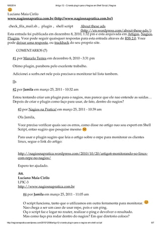 19/5/2014 Artigo 12 – Criando plugin para o Nagios em Shell Script | Nagios
http://nagiosnapratica.wordpress.com/2010/12/08/artigo12-criando-plugin-para-o-nagios-em-shell-script/ 6/7
Luciano Maia Cirilo
www.nagiosnapratica.com.br (http://www.nagiosnapratica.com.br/)
check_fila_mail.sh , plugin , shell script
Esta entrada foi publicada em dezembro 8, 2010, 1:32 pm e está arquivada em Artigos, Nagios,
Plugins. Você pode seguir quaisquer respostas para esta entrada através de RSS 2.0. Você
pode deixar uma resposta, ou trackback do seu próprio site.
COMENTÁRIOS (7)
#1 por Marcelo Terres em dezembro 8, 2010 - 3:31 pm
Ótimo plugin, parabéns pelo excelente trabalho.
Adicionei a sorbs.net nele pois precisava monitorar tal lista também.
[]s
#2 por Jamila em março 25, 2011 - 10:32 am
Estou tentando criar um plugin para o nagios, mas parece que ele nao entende as saidas…
Depois de criar o plugin como faço para usar, de fato, dentro do nagios?
#3 por Nagios na Prática! em março 25, 2011 - 10:39 am
Olá Jamila,
Você precisa verificar quais são os erros, como disse no artigo não sou expert em Shell
Script, então sugiro que pesquise mesmo
Para usar o plugin sugiro que leia o artigo sobre o nrpe para monitorar os clientes
linux, segue o link do artigo:
http://nagiosnapratica.wordpress.com/2010/10/20/artigo6-monitorando-so-linux-
com-nrpe-no-nagios/
Espero ter ajudado.
Att.
Luciano Maia Cirilo
LPIC-3
http://www.nagiosnapratica.com.br
#4 por Jamila em março 25, 2011 - 11:05 am
O script funciona, tanto que o utilizamos em outra ferramenta para monitorar.
Não chega a ser um caso de usar nrpe, pois é um ping.
Oq o script faz é logar no router, realizar o ping e devolver o resultado.
Mas como faço pra rodar dentro do nagios? Em que diretorio coloco?
About these ads
(http://en.wordpress.com/about-these-ads/)
 